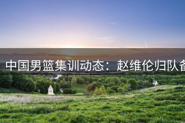 中国男篮集训动态：赵维伦归队备战 世界排名下滑引关注