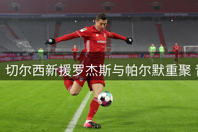 切尔西新援罗杰斯与帕尔默重聚 青训挚友延续"冰酷"传奇