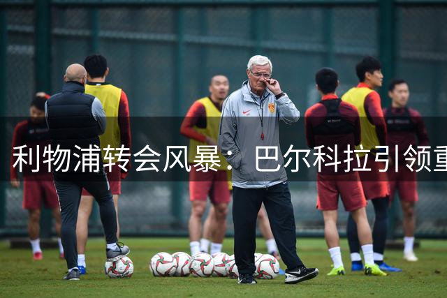 利物浦转会风暴：巴尔科拉引领重建，防线升级势在必行