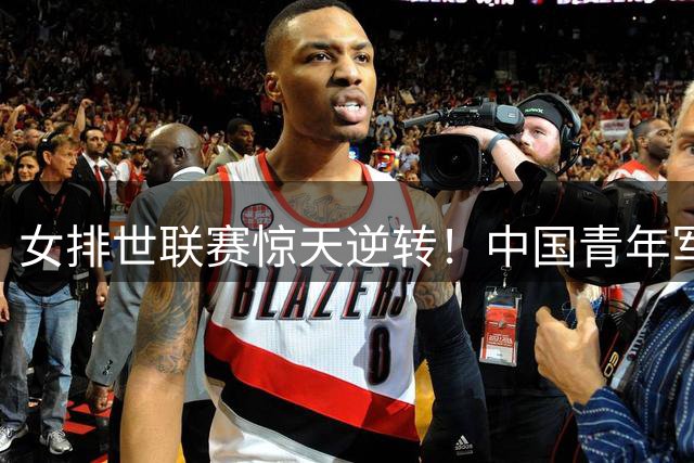 女排世联赛惊天逆转！中国青年军3-2力克美国豪取五连胜