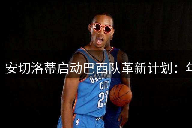 安切洛蒂启动巴西队革新计划：年轻血液与经验老将并重