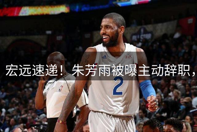 宏远速递！朱芳雨被曝主动辞职，徐杰即将结婚，杜锋深夜发声