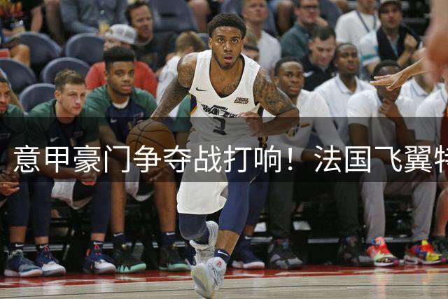 意甲豪门争夺战打响！法国飞翼特奥或压哨回归欧洲足坛