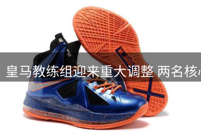 皇马教练组迎来重大调整 两名核心成员将离队