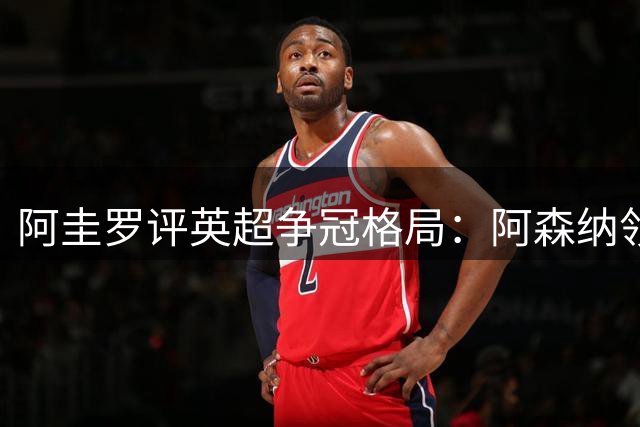 阿圭罗评英超争冠格局：阿森纳领跑维拉崛起
